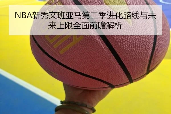 NBA新秀文班亚马第二季进化路线与未来上限全面前瞻解析
