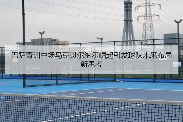 巴萨青训中场马克贝尔纳尔崛起引发球队未来布局新思考 - cc7c7.app