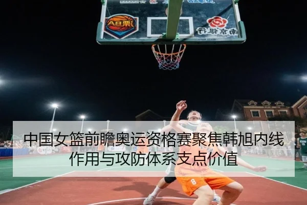 中国女篮前瞻奥运资格赛聚焦韩旭内线作用与攻防体系支点价值