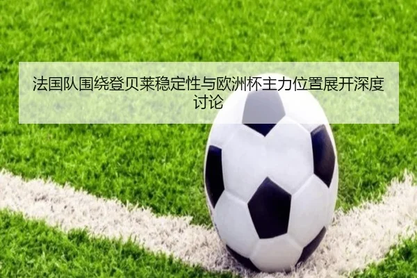 法国队围绕登贝莱稳定性与欧洲杯主力位置展开深度讨论 - cc7c7.app