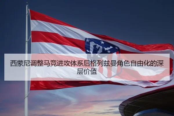 西蒙尼调整马竞进攻体系后格列兹曼角色自由化的深层价值