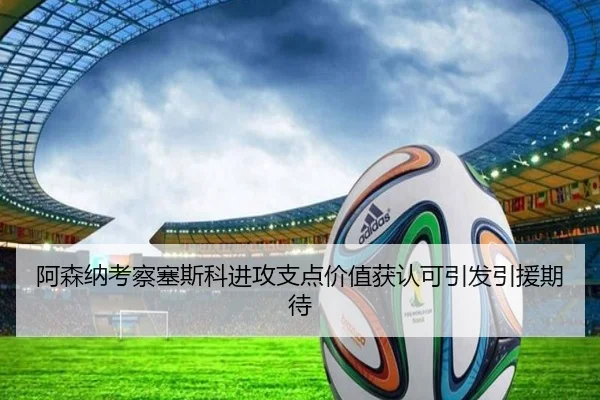 阿森纳考察塞斯科进攻支点价值获认可引发引援期待