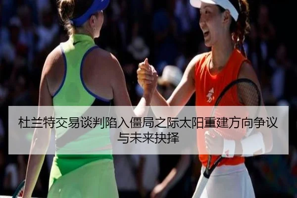 杜兰特交易谈判陷入僵局之际太阳重建方向争议与未来抉择