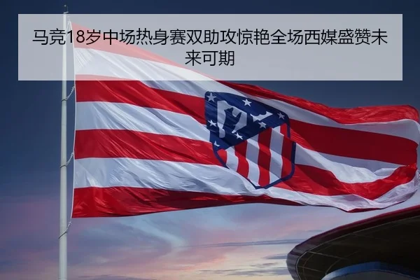 马竞18岁中场热身赛双助攻惊艳全场西媒盛赞未来可期